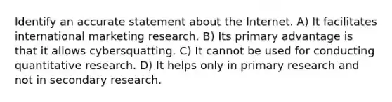 Identify an accurate statement about the Internet. A) It facilitates international marketing research. B) Its primary advantage is that it allows cybersquatting. C) It cannot be used for conducting quantitative research. D) It helps only in primary research and not in secondary research.