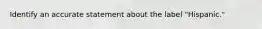 Identify an accurate statement about the label "Hispanic."
