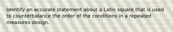 Identify an accurate statement about a Latin square that is used to counterbalance the order of the conditions in a repeated measures design.