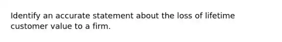 Identify an accurate statement about the loss of lifetime customer value to a firm.