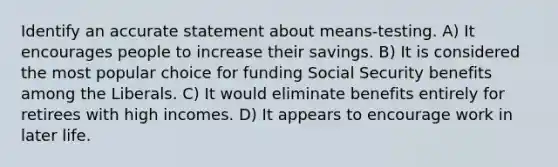 Identify an accurate statement about means-testing. A) It encourages people to increase their savings. B) It is considered the most popular choice for funding Social Security benefits among the Liberals. C) It would eliminate benefits entirely for retirees with high incomes. D) It appears to encourage work in later life.