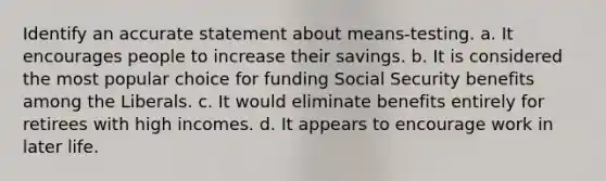 Identify an accurate statement about means-testing. a. It encourages people to increase their savings. b. It is considered the most popular choice for funding Social Security benefits among the Liberals. c. It would eliminate benefits entirely for retirees with high incomes. d. It appears to encourage work in later life.