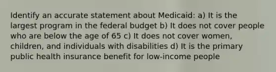 Identify an accurate statement about Medicaid: a) It is the largest program in the federal budget b) It does not cover people who are below the age of 65 c) It does not cover women, children, and individuals with disabilities d) It is the primary public health insurance benefit for low-income people