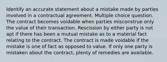 Identify an accurate statement about a mistake made by parties involved in a contractual agreement. Multiple choice question. The contract becomes voidable when parties misconstrue only the value of their transaction. Rescission by either party is not apt if there has been a mutual mistake as to a material fact relating to the contract. The contract is made voidable if the mistake is one of fact as opposed to value. If only one party is mistaken about the contract, plenty of remedies are available.