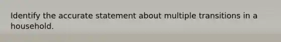 Identify the accurate statement about multiple transitions in a household.