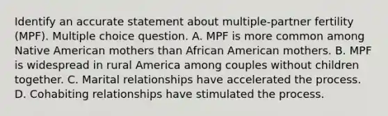 Identify an accurate statement about multiple-partner fertility (MPF). Multiple choice question. A. MPF is more common among Native American mothers than African American mothers. B. MPF is widespread in rural America among couples without children together. C. Marital relationships have accelerated the process. D. Cohabiting relationships have stimulated the process.