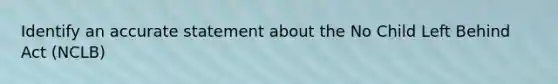 Identify an accurate statement about the No Child Left Behind Act (NCLB)