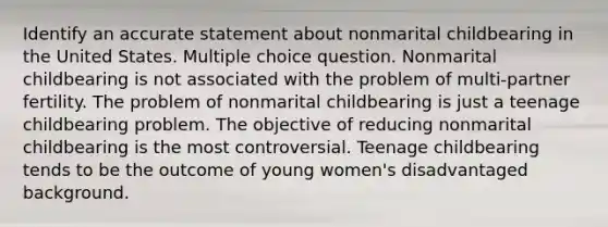 Identify an accurate statement about nonmarital childbearing in the United States. Multiple choice question. Nonmarital childbearing is not associated with the problem of multi-partner fertility. The problem of nonmarital childbearing is just a teenage childbearing problem. The objective of reducing nonmarital childbearing is the most controversial. Teenage childbearing tends to be the outcome of young women's disadvantaged background.