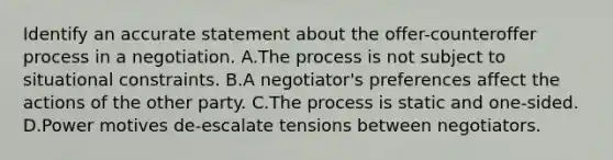 Identify an accurate statement about the offer-counteroffer process in a negotiation. A.The process is not subject to situational constraints. B.A negotiator's preferences affect the actions of the other party. C.The process is static and one-sided. D.Power motives de-escalate tensions between negotiators.