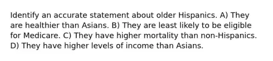 Identify an accurate statement about older Hispanics. A) They are healthier than Asians. B) They are least likely to be eligible for Medicare. C) They have higher mortality than non-Hispanics. D) They have higher levels of income than Asians.