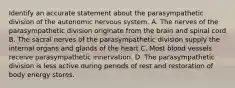 Identify an accurate statement about the parasympathetic division of the autonomic nervous system. A. The nerves of the parasympathetic division originate from the brain and spinal cord B. The sacral nerves of the parasympathetic division supply the internal organs and glands of the heart C. Most blood vessels receive parasympathetic innervation. D. The parasympathetic division is less active during periods of rest and restoration of body energy stores.