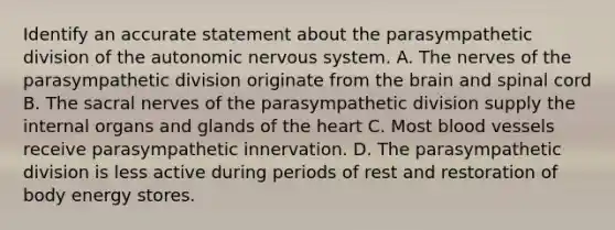 Identify an accurate statement about the parasympathetic division of the autonomic nervous system. A. The nerves of the parasympathetic division originate from the brain and spinal cord B. The sacral nerves of the parasympathetic division supply the internal organs and glands of the heart C. Most blood vessels receive parasympathetic innervation. D. The parasympathetic division is less active during periods of rest and restoration of body energy stores.