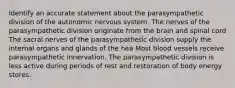 Identify an accurate statement about the parasympathetic division of the autonomic nervous system. The nerves of the parasympathetic division originate from the brain and spinal cord The sacral nerves of the parasympathetic division supply the internal organs and glands of the hea Most blood vessels receive parasympathetic innervation. The parasympathetic division is less active during periods of rest and restoration of body energy stores.