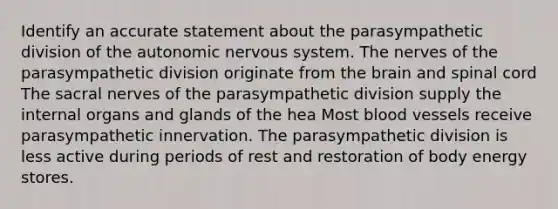 Identify an accurate statement about the parasympathetic division of <a href='https://www.questionai.com/knowledge/kMqcwgxBsH-the-autonomic-nervous-system' class='anchor-knowledge'>the autonomic nervous system</a>. The nerves of the parasympathetic division originate from <a href='https://www.questionai.com/knowledge/kLMtJeqKp6-the-brain' class='anchor-knowledge'>the brain</a> and spinal cord The sacral nerves of the parasympathetic division supply the internal organs and glands of the hea Most <a href='https://www.questionai.com/knowledge/kZJ3mNKN7P-blood-vessels' class='anchor-knowledge'>blood vessels</a> receive parasympathetic innervation. The parasympathetic division is less active during periods of rest and restoration of body energy stores.