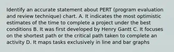 Identify an accurate statement about PERT (program evaluation and review technique) chart. A. It indicates the most optimistic estimates of the time to complete a project under the best conditions B. It was first developed by Henry Gantt C. It focuses on the shortest path or the critical path taken to complete an activity D. It maps tasks exclusively in line and bar graphs