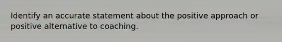 Identify an accurate statement about the positive approach or positive alternative to coaching.