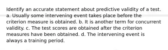 Identify an accurate statement about predictive validity of a test. a. Usually some intervening event takes place before the criterion measure is obtained. b. It is another term for concurrent validity. c. The test scores are obtained after the criterion measures have been obtained. d. The intervening event is always a training period.