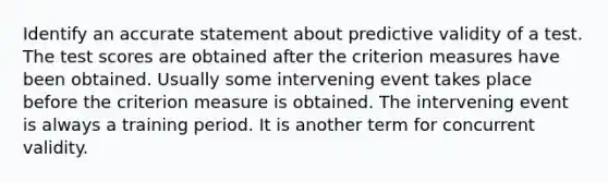 Identify an accurate statement about predictive validity of a test. The test scores are obtained after the criterion measures have been obtained. Usually some intervening event takes place before the criterion measure is obtained. The intervening event is always a training period. It is another term for concurrent validity.