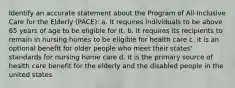 Identify an accurate statement about the Program of All-Inclusive Care for the Elderly (PACE): a. It requires individuals to be above 65 years of age to be eligible for it. b. It requires its recipients to remain in nursing homes to be eligible for health care c. it is an optional benefit for older people who meet their states' standards for nursing home care d. It is the primary source of health care benefit for the elderly and the disabled people in the united states