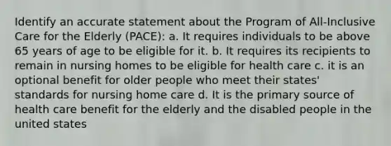 Identify an accurate statement about the Program of All-Inclusive Care for the Elderly (PACE): a. It requires individuals to be above 65 years of age to be eligible for it. b. It requires its recipients to remain in nursing homes to be eligible for health care c. it is an optional benefit for older people who meet their states' standards for nursing home care d. It is the primary source of health care benefit for the elderly and the disabled people in the united states