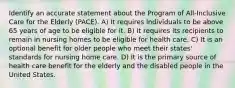 Identify an accurate statement about the Program of All-Inclusive Care for the Elderly (PACE). A) It requires individuals to be above 65 years of age to be eligible for it. B) It requires its recipients to remain in nursing homes to be eligible for health care. C) It is an optional benefit for older people who meet their states' standards for nursing home care. D) It is the primary source of health care benefit for the elderly and the disabled people in the United States.