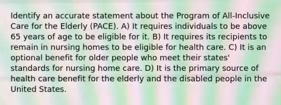 Identify an accurate statement about the Program of All-Inclusive Care for the Elderly (PACE). A) It requires individuals to be above 65 years of age to be eligible for it. B) It requires its recipients to remain in nursing homes to be eligible for health care. C) It is an optional benefit for older people who meet their states' standards for nursing home care. D) It is the primary source of health care benefit for the elderly and the disabled people in the United States.