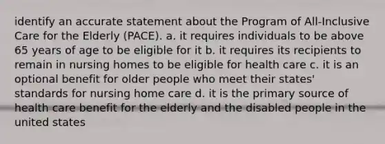 identify an accurate statement about the Program of All-Inclusive Care for the Elderly (PACE). a. it requires individuals to be above 65 years of age to be eligible for it b. it requires its recipients to remain in nursing homes to be eligible for health care c. it is an optional benefit for older people who meet their states' standards for nursing home care d. it is the primary source of health care benefit for the elderly and the disabled people in the united states