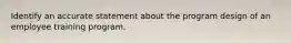 Identify an accurate statement about the program design of an employee training program.