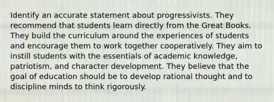 Identify an accurate statement about progressivists. They recommend that students learn directly from the Great Books. They build the curriculum around the experiences of students and encourage them to work together cooperatively. They aim to instill students with the essentials of academic knowledge, patriotism, and character development. They believe that the goal of education should be to develop rational thought and to discipline minds to think rigorously.