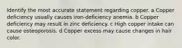 Identify the most accurate statement regarding copper. a Copper deficiency usually causes iron-deficiency anemia. b Copper deficiency may result in zinc deficiency. c High copper intake can cause osteoporosis. d Copper excess may cause changes in hair color.