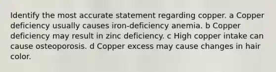 Identify the most accurate statement regarding copper. a Copper deficiency usually causes iron-deficiency anemia. b Copper deficiency may result in zinc deficiency. c High copper intake can cause osteoporosis. d Copper excess may cause changes in hair color.