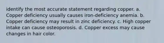 identify the most accurate statement regarding copper. a. Copper deficiency usually causes iron-deficiency anemia. b. Copper deficiency may result in zinc deficiency. c. High copper intake can cause osteoporosis. d. Copper excess may cause changes in hair color.