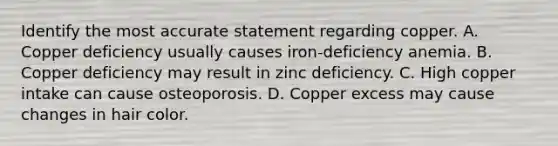 Identify the most accurate statement regarding copper. A. Copper deficiency usually causes iron-deficiency anemia. B. Copper deficiency may result in zinc deficiency. C. High copper intake can cause osteoporosis. D. Copper excess may cause changes in hair color.