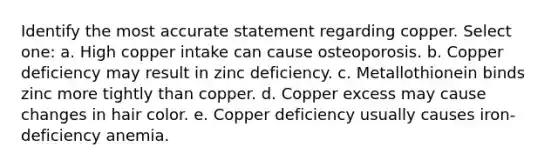 Identify the most accurate statement regarding copper. Select one: a. High copper intake can cause osteoporosis. b. Copper deficiency may result in zinc deficiency. c. Metallothionein binds zinc more tightly than copper. d. Copper excess may cause changes in hair color. e. Copper deficiency usually causes iron-deficiency anemia.