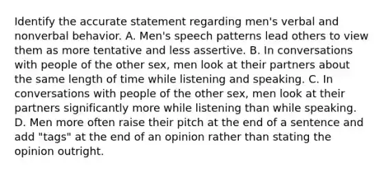 Identify the accurate statement regarding men's verbal and nonverbal behavior. A. Men's speech patterns lead others to view them as more tentative and less assertive. B. In conversations with people of the other sex, men look at their partners about the same length of time while listening and speaking. C. In conversations with people of the other sex, men look at their partners significantly more while listening than while speaking. D. Men more often raise their pitch at the end of a sentence and add "tags" at the end of an opinion rather than stating the opinion outright.