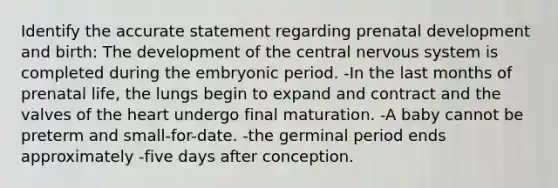 Identify the accurate statement regarding prenatal development and birth: The development of the central nervous system is completed during the embryonic period. -In the last months of prenatal life, the lungs begin to expand and contract and the valves of the heart undergo final maturation. -A baby cannot be preterm and small-for-date. -the germinal period ends approximately -five days after conception.