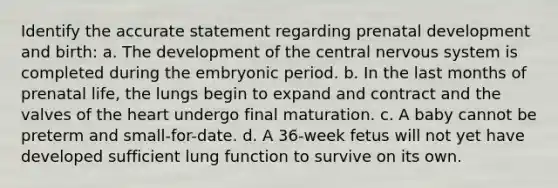 Identify the accurate statement regarding prenatal development and birth: a. The development of the central nervous system is completed during the embryonic period. b. In the last months of prenatal life, the lungs begin to expand and contract and the valves of the heart undergo final maturation. c. A baby cannot be preterm and small-for-date. d. A 36-week fetus will not yet have developed sufficient lung function to survive on its own.