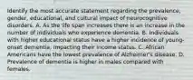 Identify the most accurate statement regarding the prevalence, gender, educational, and cultural impact of neurocognitive disorders. A. As the life span increases there is an increase in the number of individuals who experience dementia. B. Individuals with higher educational status have a higher incidence of young-onset dementia, impacting their income status. C. African Americans have the lowest prevalence of Alzheimer's disease. D. Prevalence of dementia is higher in males compared with females.