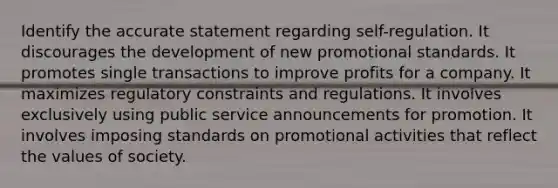 Identify the accurate statement regarding self-regulation. It discourages the development of new promotional standards. It promotes single transactions to improve profits for a company. It maximizes regulatory constraints and regulations. It involves exclusively using public service announcements for promotion. It involves imposing standards on promotional activities that reflect the values of society.