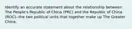 Identify an accurate statement about the relationship between The People's Republic of China (PRC) and the Republic of China (ROC)--the two political units that together make up The Greater China.