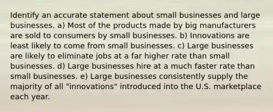 Identify an accurate statement about small businesses and large businesses. ​a) Most of the products made by big manufacturers are sold to consumers by small businesses. ​b) Innovations are least likely to come from small businesses. ​c) Large businesses are likely to eliminate jobs at a far higher rate than small businesses. ​d) Large businesses hire at a much faster rate than small businesses. e) Large businesses consistently supply the majority of all "innovations" introduced into the U.S. marketplace each year.