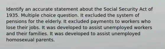 Identify an accurate statement about the Social Security Act of 1935. Multiple choice question. It excluded the system of pensions for the elderly. It excluded payments to workers who lose their jobs. It was developed to assist unemployed workers and their families. It was developed to assist unemployed homosexual parents.