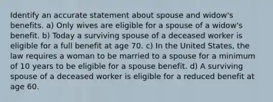 Identify an accurate statement about spouse and widow's benefits. a) Only wives are eligible for a spouse of a widow's benefit. b) Today a surviving spouse of a deceased worker is eligible for a full benefit at age 70. c) In the United States, the law requires a woman to be married to a spouse for a minimum of 10 years to be eligible for a spouse benefit. d) A surviving spouse of a deceased worker is eligible for a reduced benefit at age 60.