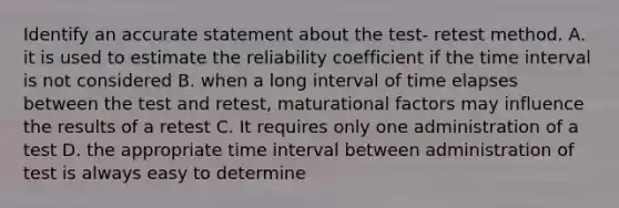 Identify an accurate statement about the test- retest method. A. it is used to estimate the reliability coefficient if the time interval is not considered B. when a long interval of time elapses between the test and retest, maturational factors may influence the results of a retest C. It requires only one administration of a test D. the appropriate time interval between administration of test is always easy to determine