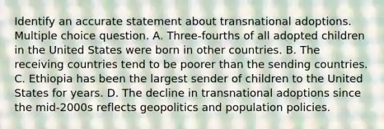 Identify an accurate statement about transnational adoptions. Multiple choice question. A. Three-fourths of all adopted children in the United States were born in other countries. B. The receiving countries tend to be poorer than the sending countries. C. Ethiopia has been the largest sender of children to the United States for years. D. The decline in transnational adoptions since the mid-2000s reflects geopolitics and population policies.