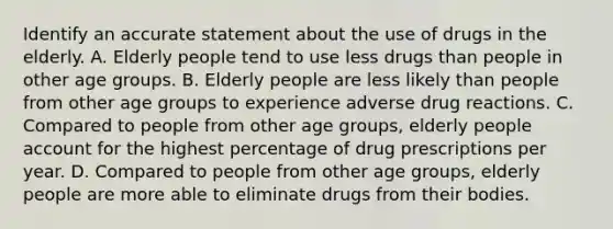 Identify an accurate statement about the use of drugs in the elderly. A. Elderly people tend to use less drugs than people in other age groups. B. Elderly people are less likely than people from other age groups to experience adverse drug reactions. C. Compared to people from other age groups, elderly people account for the highest percentage of drug prescriptions per year. D. Compared to people from other age groups, elderly people are more able to eliminate drugs from their bodies.