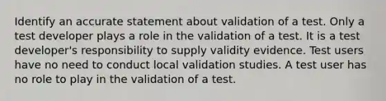 Identify an accurate statement about validation of a test. Only a test developer plays a role in the validation of a test. It is a test developer's responsibility to supply validity evidence. Test users have no need to conduct local validation studies. A test user has no role to play in the validation of a test.