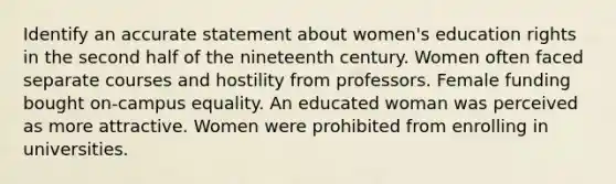 Identify an accurate statement about women's education rights in the second half of the nineteenth century. Women often faced separate courses and hostility from professors. Female funding bought on-campus equality. An educated woman was perceived as more attractive. Women were prohibited from enrolling in universities.