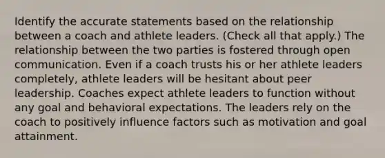 Identify the accurate statements based on the relationship between a coach and athlete leaders. (Check all that apply.) The relationship between the two parties is fostered through open communication. Even if a coach trusts his or her athlete leaders completely, athlete leaders will be hesitant about peer leadership. Coaches expect athlete leaders to function without any goal and behavioral expectations. The leaders rely on the coach to positively influence factors such as motivation and goal attainment.