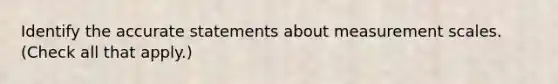 Identify the accurate statements about measurement scales. (Check all that apply.)